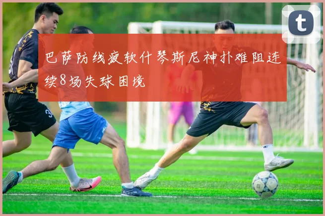 巴萨防线疲软什琴斯尼神扑难阻连续8场失球困境