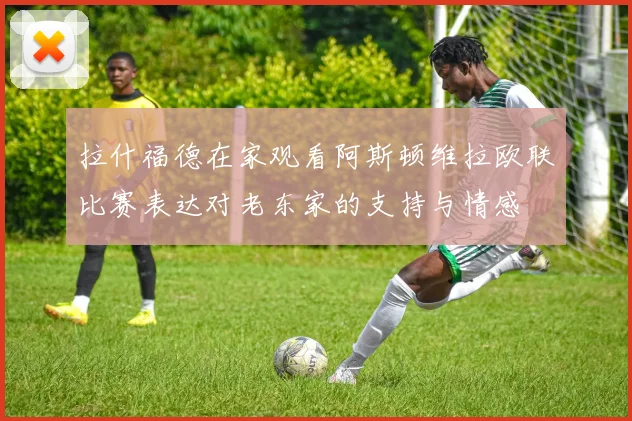 拉什福德在家观看阿斯顿维拉欧联比赛表达对老东家的支持与情感