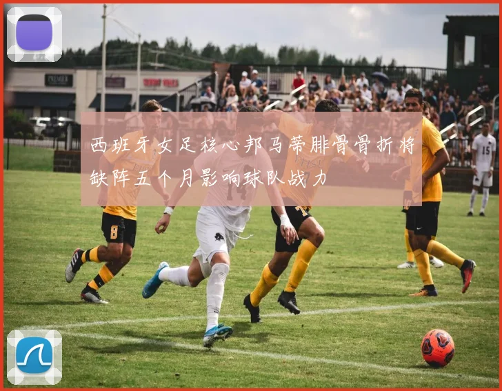西班牙女足核心邦马蒂腓骨骨折将缺阵五个月影响球队战力