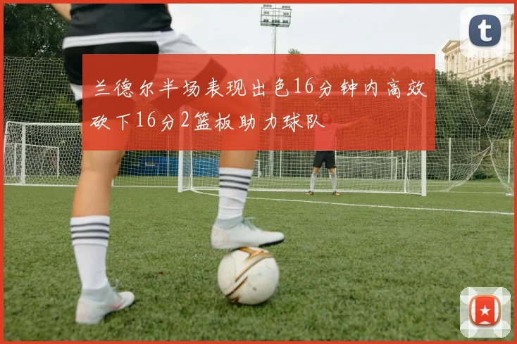 兰德尔半场表现出色16分钟内高效砍下16分2篮板助力球队