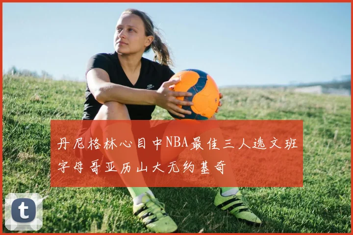 丹尼格林心目中NBA最佳三人选文班字母哥亚历山大无约基奇