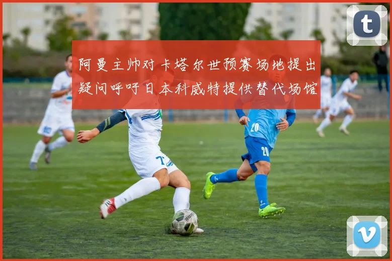 阿曼主帅对卡塔尔世预赛场地提出疑问呼吁日本科威特提供替代场馆