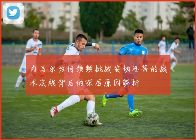 内马尔为何频频挑战安切洛蒂的战术底线背后的深层原因解析