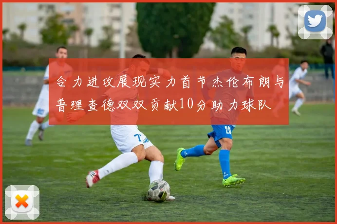合力进攻展现实力首节杰伦布朗与普理查德双双贡献10分助力球队