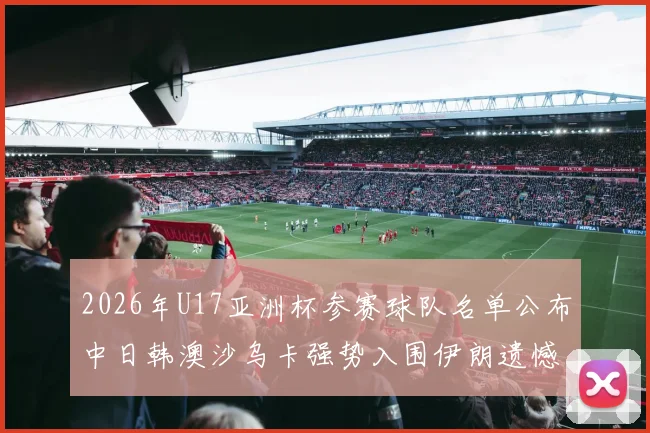 2026年U17亚洲杯参赛球队名单公布中日韩澳沙乌卡强势入围伊朗遗憾无缘