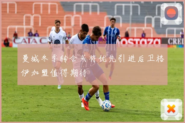 曼城冬季转会或将优先引进后卫格伊加盟值得期待