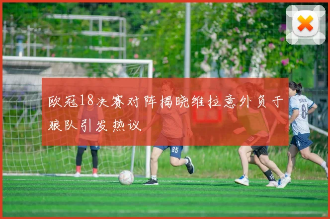 欧冠18决赛对阵揭晓维拉意外负于狼队引发热议