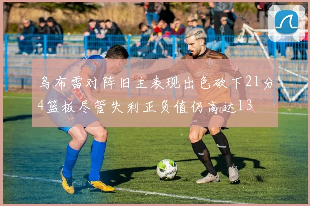 乌布雷对阵旧主表现出色砍下21分4篮板尽管失利正负值仍高达13
