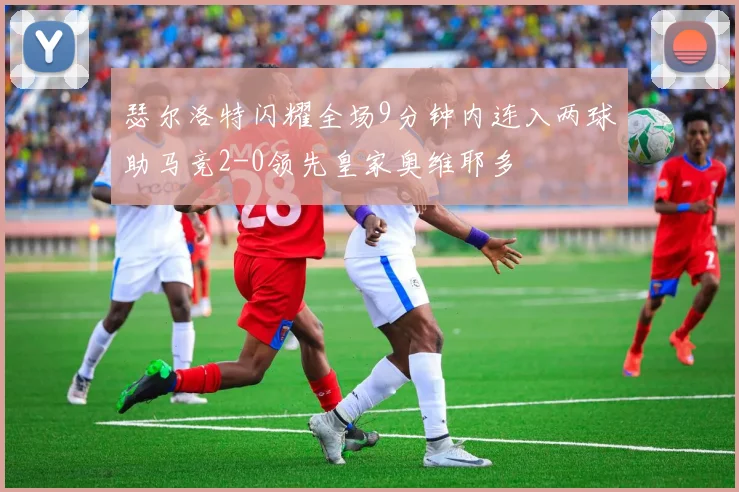 瑟尔洛特闪耀全场9分钟内连入两球助马竞2-0领先皇家奥维耶多