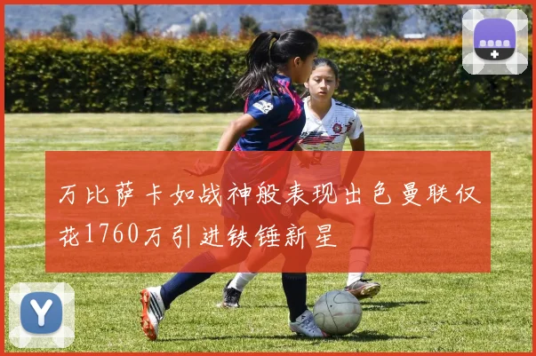 万比萨卡如战神般表现出色曼联仅花1760万引进铁锤新星