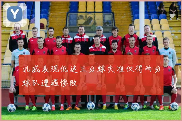 扎威表现低迷三分球失准仅得两分球队遭遇惨败