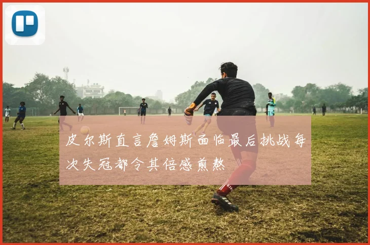 皮尔斯直言詹姆斯面临最后挑战每次失冠都令其倍感煎熬