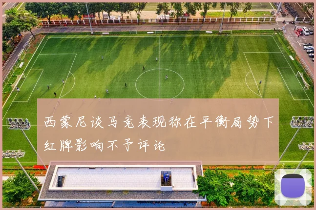 西蒙尼谈马竞表现称在平衡局势下红牌影响不予评论