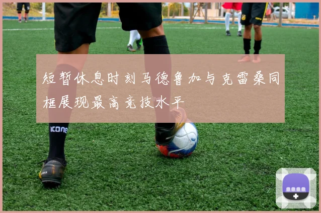 短暂休息时刻马德鲁加与克雷桑同框展现最高竞技水平