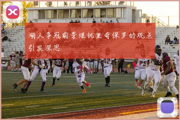 湖人争冠前景堪忧里奇保罗的观点引发深思