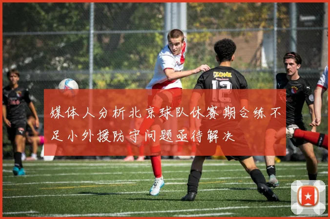 媒体人分析北京球队休赛期合练不足小外援防守问题亟待解决