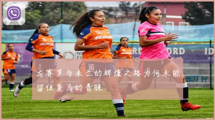 龙赛罗与米兰的辉煌之路为何未能留住皇马的青睐