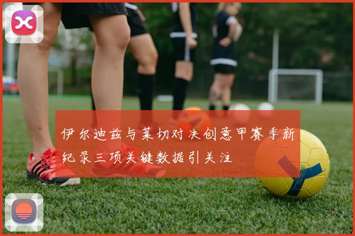 伊尔迪兹与莱切对决创意甲赛季新纪录三项关键数据引关注