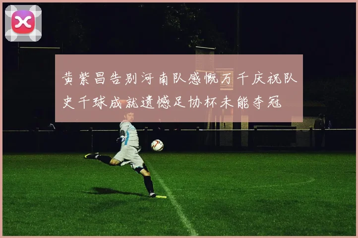 黄紫昌告别河南队感慨万千庆祝队史千球成就遗憾足协杯未能夺冠