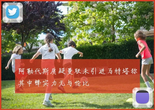 阿勒代斯质疑曼联未引进马特塔称其中锋实力无与伦比