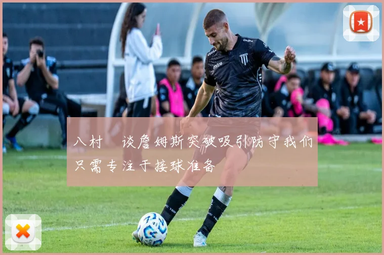 八村塁谈詹姆斯突破吸引防守我们只需专注于接球准备