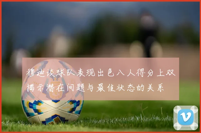 穆迪谈球队表现出色八人得分上双揭示潜在问题与最佳状态的关系