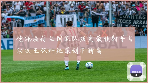 德佩成荷兰国家队历史最佳射手与助攻王双料纪录创下新高
