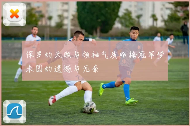 保罗的天赋与领袖气质难掩冠军梦未圆的遗憾与无奈