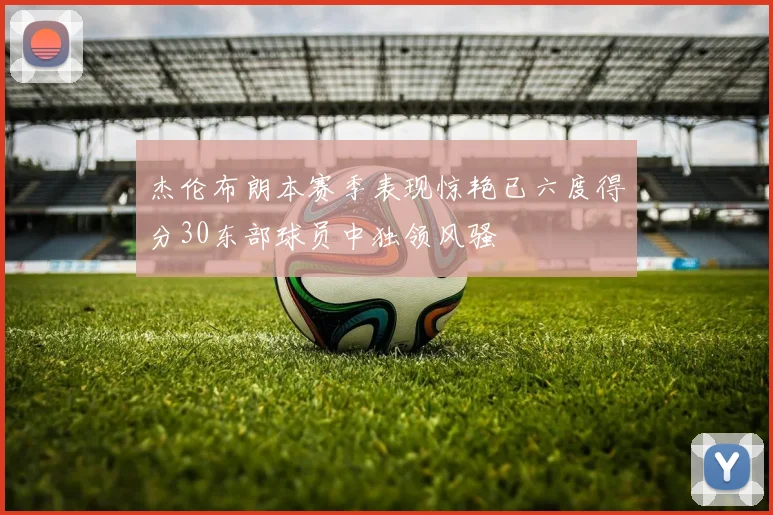 杰伦布朗本赛季表现惊艳已六度得分30东部球员中独领风骚