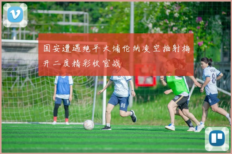 国安遭遇绝平大埔伦纳凌空抽射梅开二度精彩收官战