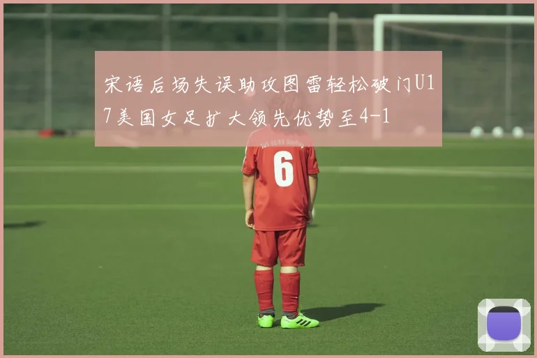 宋语后场失误助攻图雷轻松破门U17美国女足扩大领先优势至4-1