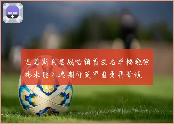 巴恩斯利客战哈镇首发名单揭晓徐彬未能入选期待英甲首秀再等候