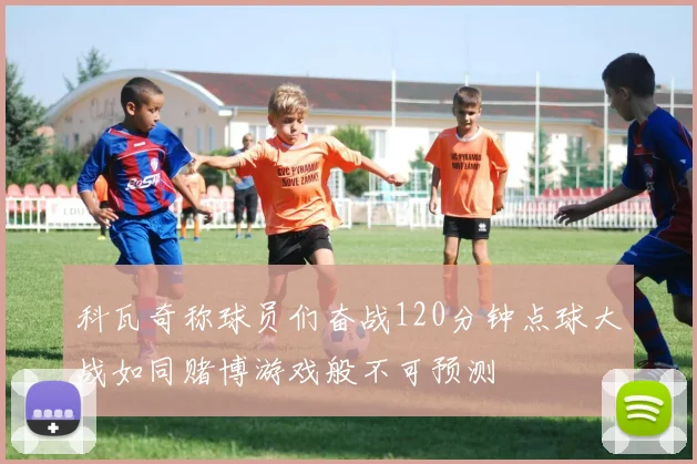 科瓦奇称球员们奋战120分钟点球大战如同赌博游戏般不可预测