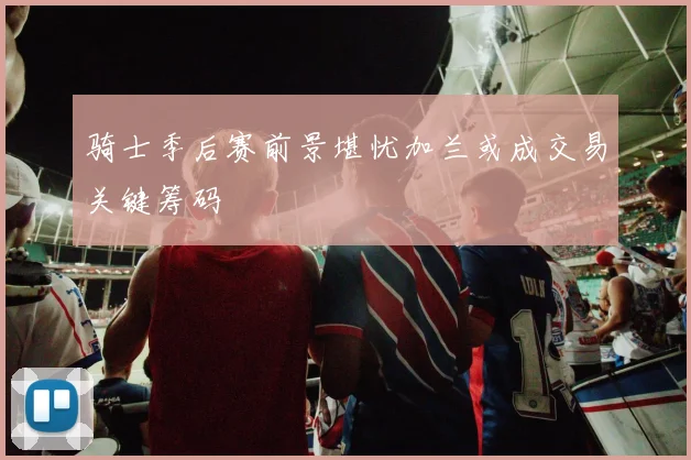 骑士季后赛前景堪忧加兰或成交易关键筹码