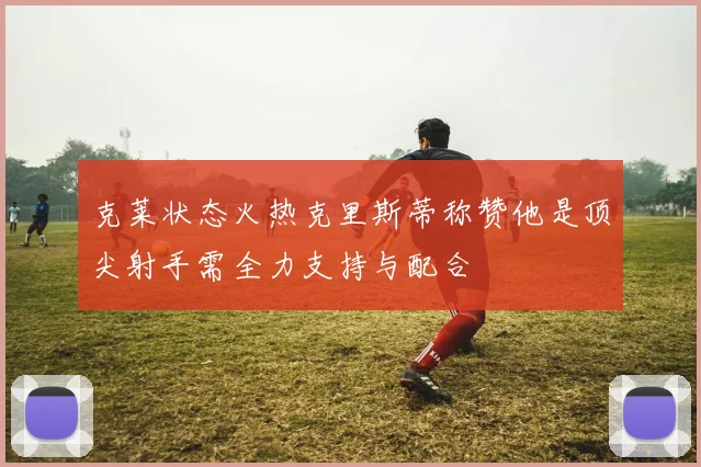 克莱状态火热克里斯蒂称赞他是顶尖射手需全力支持与配合