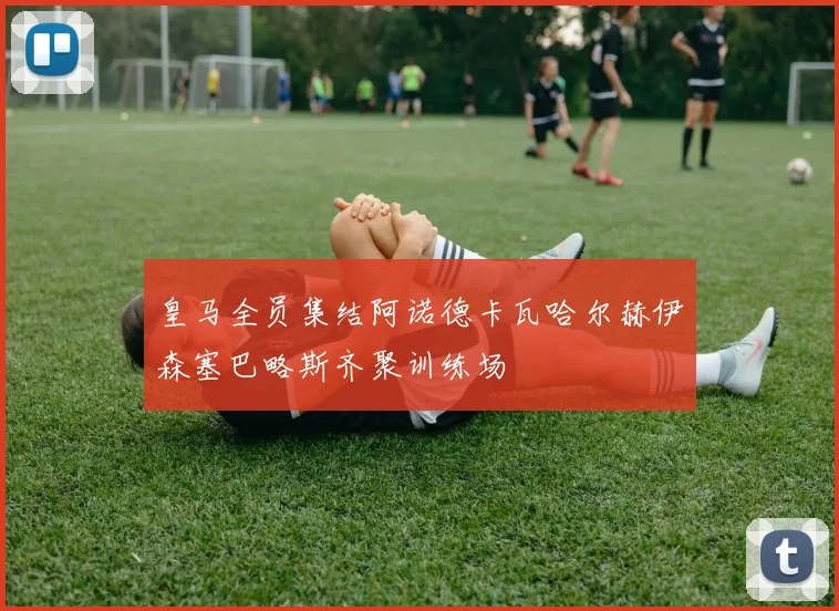 皇马全员集结阿诺德卡瓦哈尔赫伊森塞巴略斯齐聚训练场