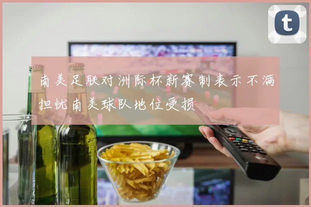 南美足联对洲际杯新赛制表示不满担忧南美球队地位受损