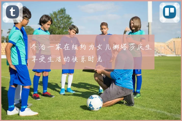 乔治一家在纽约为女儿娜塔莎庆生享受生活的快乐时光