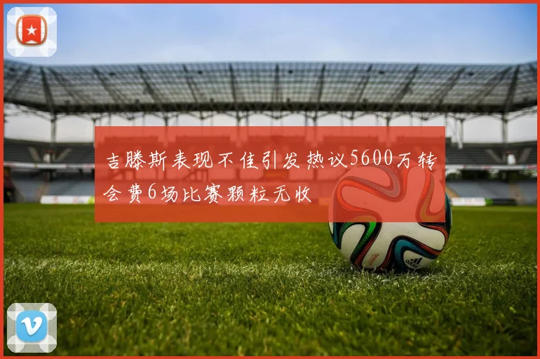 吉滕斯表现不佳引发热议5600万转会费6场比赛颗粒无收