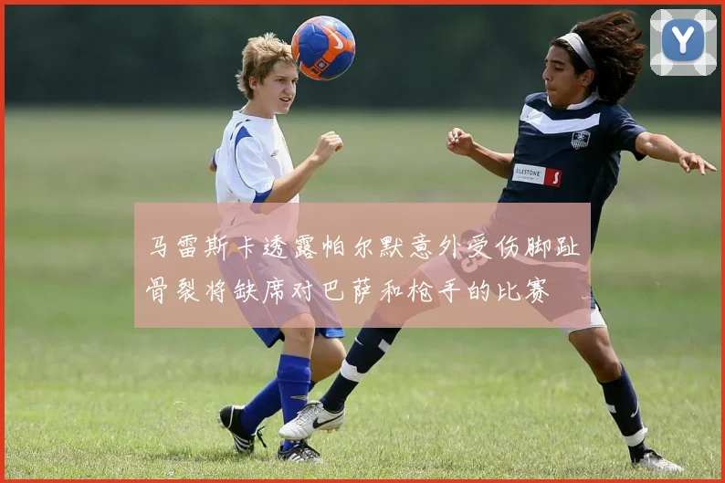 马雷斯卡透露帕尔默意外受伤脚趾骨裂将缺席对巴萨和枪手的比赛