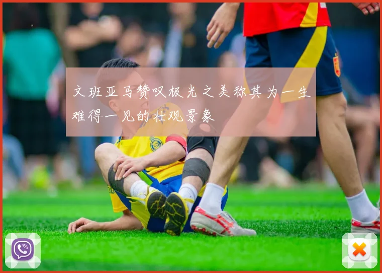 文班亚马赞叹极光之美称其为一生难得一见的壮观景象