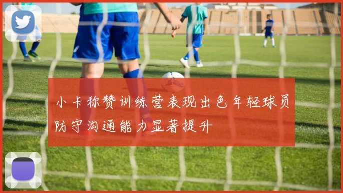 小卡称赞训练营表现出色年轻球员防守沟通能力显著提升