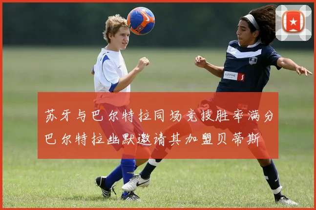 苏牙与巴尔特拉同场竞技胜率满分巴尔特拉幽默邀请其加盟贝蒂斯